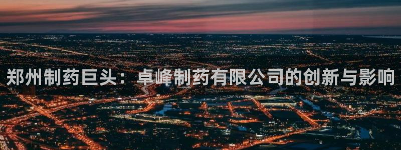 九游会老哥俱乐部必备的交流社区论坛：郑州制药巨头：卓峰制药有限公司的创新与影响