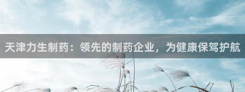 老哥吧九游会下架吗：天津力生制药：领先的制药企业，为健康保驾护航