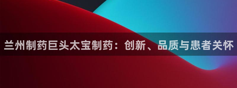ag九游会老哥：兰州制药巨头太宝制药：创新、品质与患者关怀