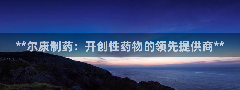 九游会老哥必备的交流社区九：**尔康制药：开创性药物的领先提供商**