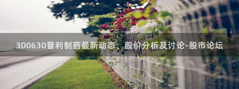 九游老哥俱乐部官网登录入口：300630普利制药最新动态、股价分析及讨论-股市论坛