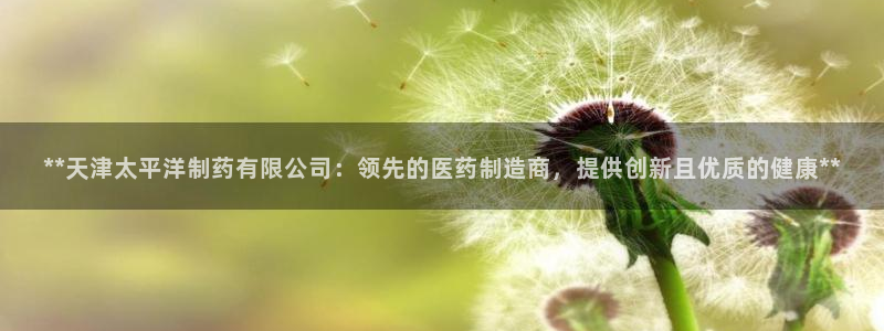 九游会老哥必备的交流社区九：**天津太平洋制药有限公司：领先的医药制造商，提供创新且优质的健康**