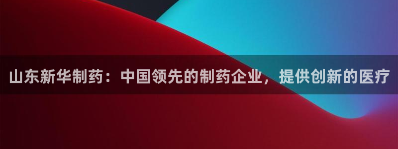 老哥吧九游会：山东新华制药：中国领先的制药企业，提供创新的医疗
