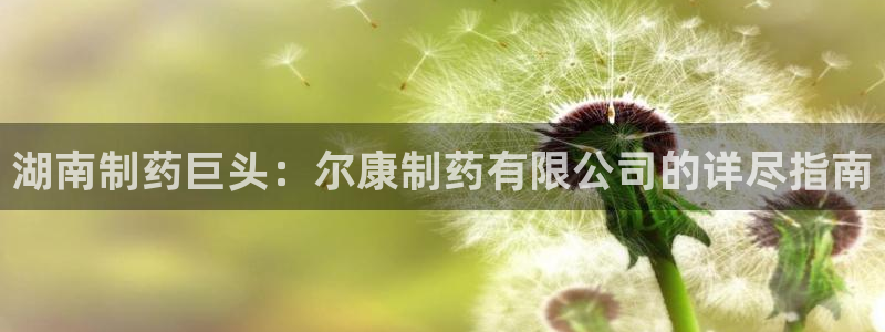 j9九游会老哥俱乐部交流区：湖南制药巨头：尔康制药有限公司的详尽指南