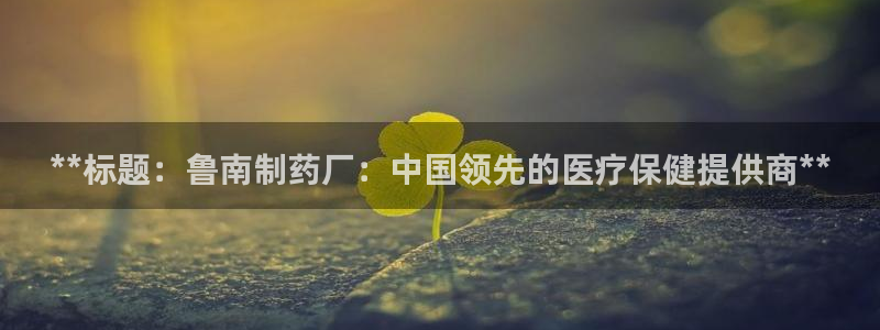 九游会老哥俱乐部必备的交流社区：**标题：鲁南制药厂：中国领先的医疗保健提供商**