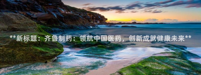九游会老哥俱乐部官网：**新标题：齐鲁制药：领航中国医药，创新成就健康未来**