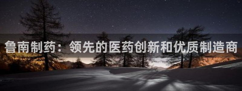 ag九游会老哥：鲁南制药：领先的医药创新和优质制造商