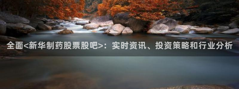九游会老哥俱乐部官方网站：全面<新华制药股票股吧>：实时资讯、投资策略和行业分析