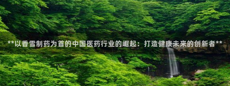 九游会老哥必备的交流社区：**以香雪制药为首的中国医药行业的崛起：打造健康未来的创新者**