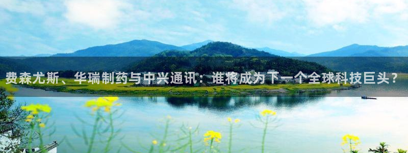 九游老哥俱乐部登录：费森尤斯、华瑞制药与中兴通讯：谁将成为下一个全球科技巨头？