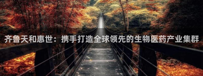 九游会老哥必备的交流社区九：齐鲁天和惠世：携手打造全球领先的生物医药产业集群
