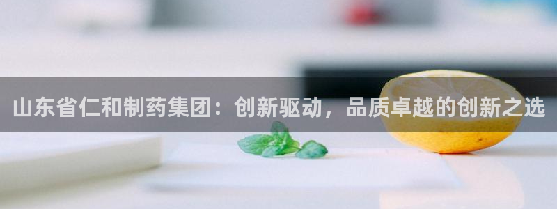 九游会老哥俱乐部论坛版：山东省仁和制药集团：创新驱动，品质卓越的创新之选