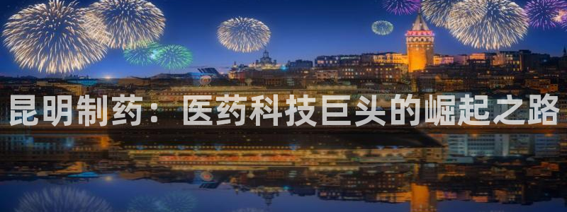 j9九游会老哥俱乐部交流区：昆明制药：医药科技巨头的崛起之路