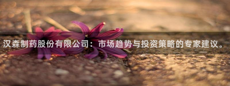 九游会老哥俱乐部官网首页论坛：汉森制药股份有限公司：市场趋势与投资策略的专家建议。