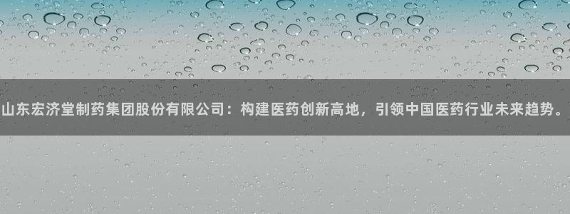 九游老哥俱乐部官网登录：山东宏济堂制药集团股份有限公司：构建医药创新高地，引领中国医药行业未来趋势。