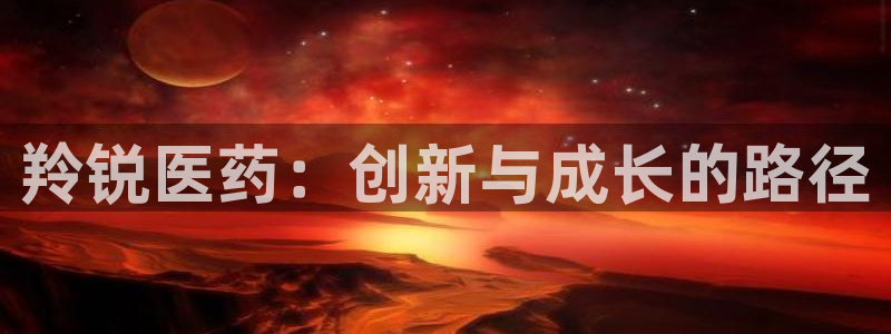 九游会老哥俱乐部官网：羚锐医药：创新与成长的路径