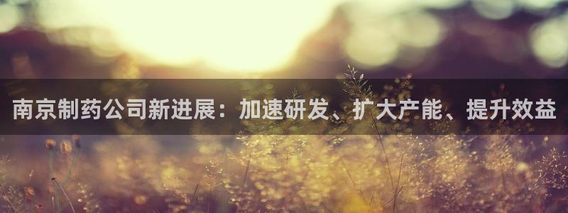 老哥吧九游会下架吗：南京制药公司新进展：加速研发、扩大产能、提升效益