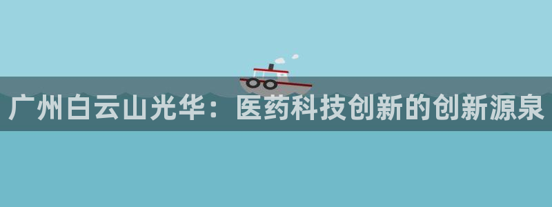 九游会老哥俱乐部必备的交流社区：广州白云山光华：医药科技创新的创新源泉